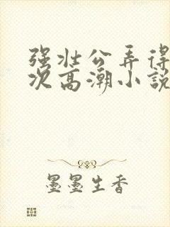 强壮公弄得我次次高潮小说