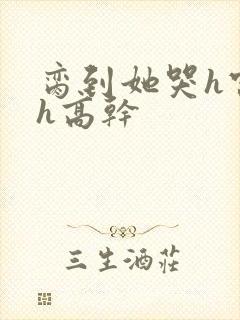 脔到她哭h宫交h高干