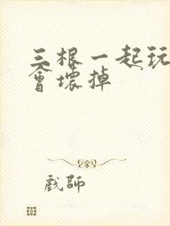 三根一起玩真的会坏掉