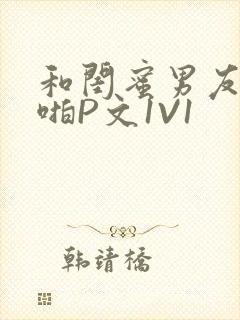 和闺蜜男友H啪啪P文1V1