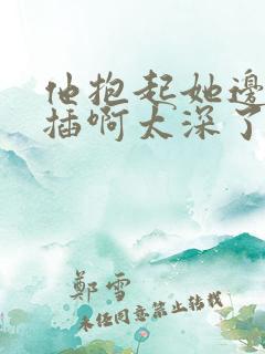 他抱起她边走边插啊太深了