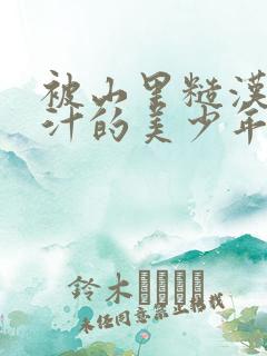 被山里糙汉C出汁的美少年小说