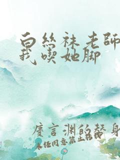 白丝袜老师奖励我吃她脚