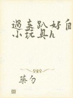 过来趴好自己选小玩具h