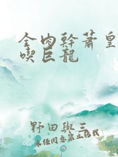 全肉干萧皇后吞吃巨龙