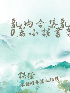 乱肉合集乱500篇小说书架下载TXT