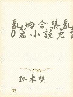 乱肉合集乱500篇小说免费下载