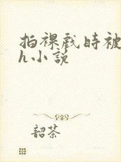 拍裸戏时被c了h小说