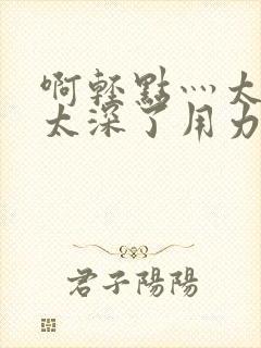 啊轻点灬太粗嗯太深了用力电影