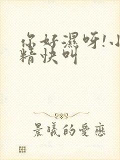 你好湿呀!小妖精快叫