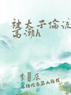 被太子伦流澡到高潮h