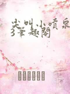 尖叫小喷泉1v3笔趣阁