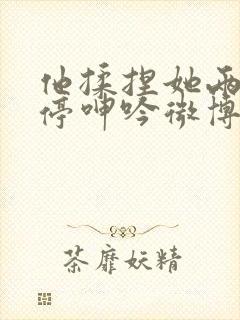 他揉捏她两乳不停呻吟微博