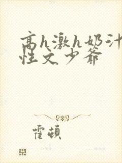 高h激h奶汁双性文少爷