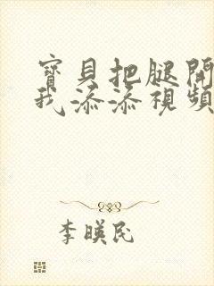 宝贝把腿开大让我添添视频