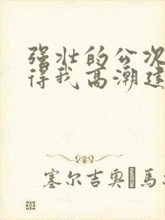 强壮的公次次弄得我高潮建国