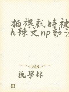 拍裸戏时被c了h辣文np动漫