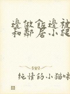 边做饭边被躁我和邻居小爬爬