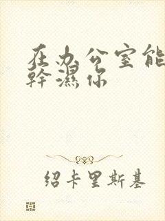 在办公室能不能干湿你