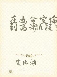 在办公室伦流澡到高潮h段灵兮