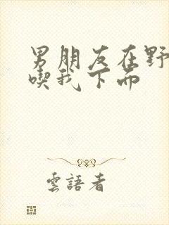 男朋友在野外猛吃我下面