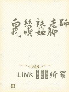 白丝袜老师奖励我吃她脚