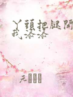 丫头把腿开大让我添添