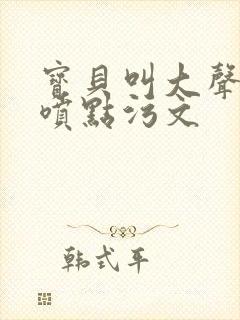 宝贝叫大声点多喷点污文