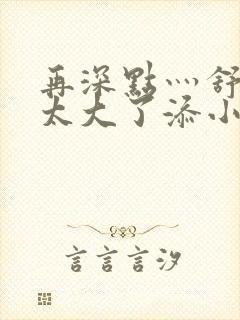 再深点灬舒服灬太大了添小书