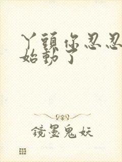 丫头你忍忍我开始动了