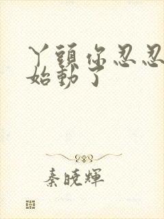 丫头你忍忍我开始动了