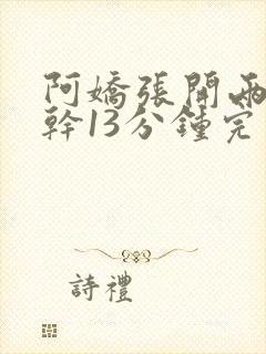 阿娇张开两腿实干13分钟完整版