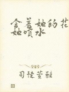 含着她的花蒂让她喷水