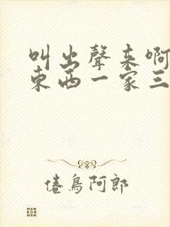 叫出声来啊叫小东西一家三口