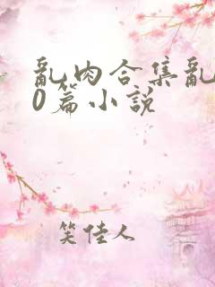 乱肉合集乱500篇小说