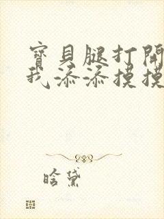 宝贝腿打开点让我添添摸摸免费