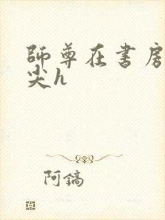 师尊在书房含乳尖h