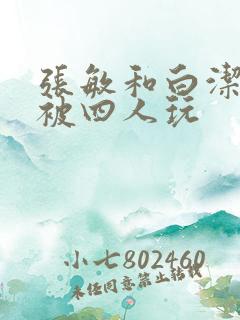 张敏和白洁一起被四人玩