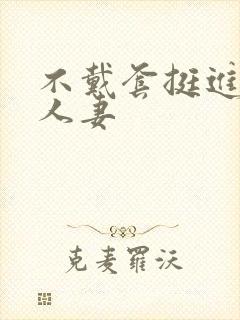 不戴套挺进朋友人妻