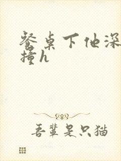 餐桌下他深深顶撞h