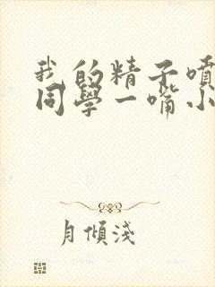 我的精子喷了女同学一嘴小说