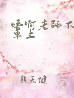 唔啊老师不可以车上