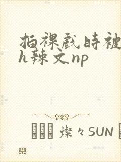 拍裸戏时被c了h辣文np