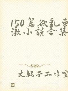 150篇欲乱刺激小说合集