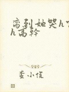 脔到她哭h宫交h高干