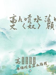 高h喷水荡肉欲文〈奴〉顾依依