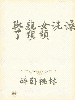 与亲女洗澡时伦了视频