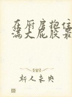 在厨房抱住岳丰满大屁股最新章节