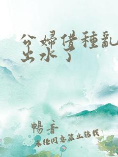 公妇借种乱h日出水了