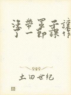 没带罩子让他C了一节课作文知乎